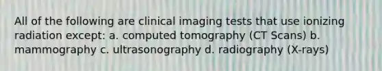 All of the following are clinical imaging tests that use ionizing radiation except: a. computed tomography (CT Scans) b. mammography c. ultrasonography d. radiography (X-rays)