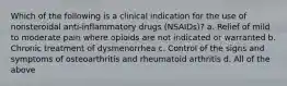 Which of the following is a clinical indication for the use of nonsteroidal anti-inflammatory drugs (NSAIDs)? a. Relief of mild to moderate pain where opioids are not indicated or warranted b. Chronic treatment of dysmenorrhea c. Control of the signs and symptoms of osteoarthritis and rheumatoid arthritis d. All of the above