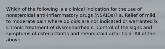 Which of the following is a clinical indication for the use of nonsteroidal anti-inflammatory drugs (NSAIDs)? a. Relief of mild to moderate pain where opioids are not indicated or warranted b. Chronic treatment of dysmenorrhea c. Control of the signs and symptoms of osteoarthritis and rheumatoid arthritis d. All of the above