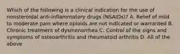 Which of the following is a clinical indication for the use of nonsteroidal anti-inflammatory drugs (NSAIDs)? A. Relief of mild to moderate pain where opioids are not indicated or warranted B. Chronic treatment of dysmenorrhea C. Control of the signs and symptoms of osteoarthritis and rheumatoid arthritis D. All of the above