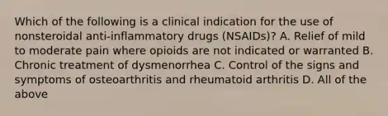 Which of the following is a clinical indication for the use of nonsteroidal anti-inflammatory drugs (NSAIDs)? A. Relief of mild to moderate pain where opioids are not indicated or warranted B. Chronic treatment of dysmenorrhea C. Control of the signs and symptoms of osteoarthritis and rheumatoid arthritis D. All of the above