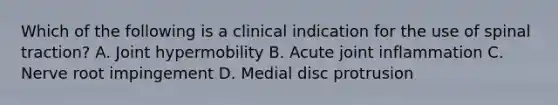 Which of the following is a clinical indication for the use of spinal traction? A. Joint hypermobility B. Acute joint inflammation C. Nerve root impingement D. Medial disc protrusion