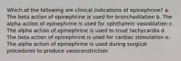 Which of the following are clinical indications of epinephrine? a. The beta action of epinephrine is used for bronchodilation b. The alpha action of epinephrine is used for ophthalmic vasodilation c. The alpha action of epinephrine is used to treat tachycardia d. The beta action of epinephrine is used for cardiac stimulation e. The alpha action of epinephrine is used during surgical procedures to produce vasoconstriction