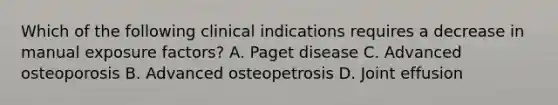 Which of the following clinical indications requires a decrease in manual exposure factors? A. Paget disease C. Advanced osteoporosis B. Advanced osteopetrosis D. Joint effusion