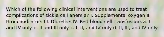 Which of the following clinical interventions are used to treat complications of sickle cell anemia? I. Supplemental oxygen II. Bronchodilators III. Diuretics IV. Red blood cell transfusions a. I and IV only b. II and III only c. I, II, and IV only d. II, III, and IV only