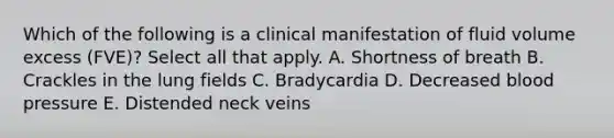 Which of the following is a clinical manifestation of fluid volume excess (FVE)? Select all that apply. A. Shortness of breath B. Crackles in the lung fields C. Bradycardia D. Decreased blood pressure E. Distended neck veins