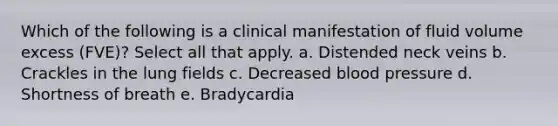 Which of the following is a clinical manifestation of fluid volume excess (FVE)? Select all that apply. a. Distended neck veins b. Crackles in the lung fields c. Decreased blood pressure d. Shortness of breath e. Bradycardia