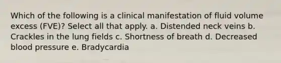 Which of the following is a clinical manifestation of fluid volume excess (FVE)? Select all that apply. a. Distended neck veins b. Crackles in the lung fields c. Shortness of breath d. Decreased blood pressure e. Bradycardia