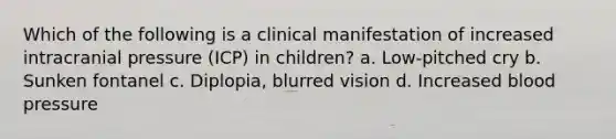 Which of the following is a clinical manifestation of increased intracranial pressure (ICP) in children? a. Low-pitched cry b. Sunken fontanel c. Diplopia, blurred vision d. Increased blood pressure