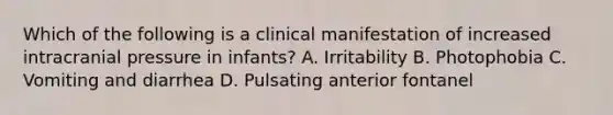 Which of the following is a clinical manifestation of increased intracranial pressure in infants? A. Irritability B. Photophobia C. Vomiting and diarrhea D. Pulsating anterior fontanel