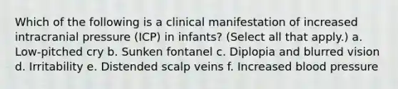 Which of the following is a clinical manifestation of increased intracranial pressure (ICP) in infants? (Select all that apply.) a. Low-pitched cry b. Sunken fontanel c. Diplopia and blurred vision d. Irritability e. Distended scalp veins f. Increased blood pressure