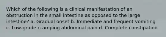 Which of the following is a clinical manifestation of an obstruction in the small intestine as opposed to the large intestine? a. Gradual onset b. Immediate and frequent vomiting c. Low-grade cramping abdominal pain d. Complete constipation