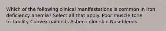 Which of the following clinical manifestations is common in iron deficiency anemia? Select all that apply. Poor muscle tone Irritability Convex nailbeds Ashen color skin Nosebleeds