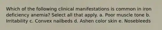 Which of the following clinical manifestations is common in iron deficiency anemia? Select all that apply. a. Poor muscle tone b. Irritability c. Convex nailbeds d. Ashen color skin e. Nosebleeds