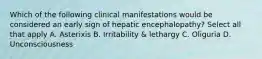 Which of the following clinical manifestations would be considered an early sign of hepatic encephalopathy? Select all that apply A. Asterixis B. Irritability & lethargy C. Oliguria D. Unconsciousness