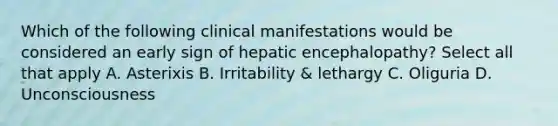 Which of the following clinical manifestations would be considered an early sign of hepatic encephalopathy? Select all that apply A. Asterixis B. Irritability & lethargy C. Oliguria D. Unconsciousness