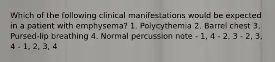 Which of the following clinical manifestations would be expected in a patient with emphysema? 1. Polycythemia 2. Barrel chest 3. Pursed-lip breathing 4. Normal percussion note - 1, 4 - 2, 3 - 2, 3, 4 - 1, 2, 3, 4