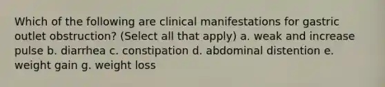 Which of the following are clinical manifestations for gastric outlet obstruction? (Select all that apply) a. weak and increase pulse b. diarrhea c. constipation d. abdominal distention e. weight gain g. weight loss