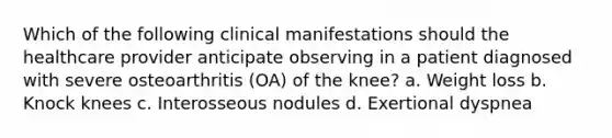 Which of the following clinical manifestations should the healthcare provider anticipate observing in a patient diagnosed with severe osteoarthritis (OA) of the knee? a. Weight loss b. Knock knees c. Interosseous nodules d. Exertional dyspnea