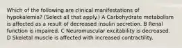 Which of the following are clinical manifestations of hypokalemia? (Select all that apply.) A Carbohydrate metabolism is affected as a result of decreased insulin secretion. B Renal function is impaired. C Neuromuscular excitability is decreased. D Skeletal muscle is affected with increased contractility.