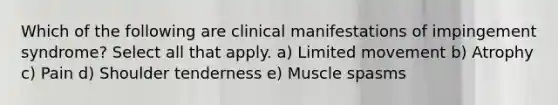 Which of the following are clinical manifestations of impingement syndrome? Select all that apply. a) Limited movement b) Atrophy c) Pain d) Shoulder tenderness e) Muscle spasms