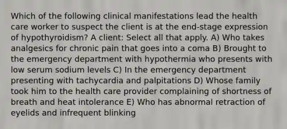 Which of the following clinical manifestations lead the health care worker to suspect the client is at the end-stage expression of hypothyroidism? A client: Select all that apply. A) Who takes analgesics for chronic pain that goes into a coma B) Brought to the emergency department with hypothermia who presents with low serum sodium levels C) In the emergency department presenting with tachycardia and palpitations D) Whose family took him to the health care provider complaining of shortness of breath and heat intolerance E) Who has abnormal retraction of eyelids and infrequent blinking