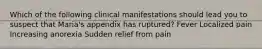 Which of the following clinical manifestations should lead you to suspect that Maria's appendix has ruptured? Fever Localized pain Increasing anorexia Sudden relief from pain