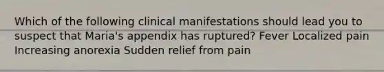 Which of the following clinical manifestations should lead you to suspect that Maria's appendix has ruptured? Fever Localized pain Increasing anorexia Sudden relief from pain