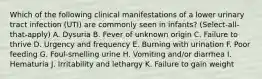 Which of the following clinical manifestations of a lower urinary tract infection (UTI) are commonly seen in infants? (Select-all-that-apply) A. Dysuria B. Fever of unknown origin C. Failure to thrive D. Urgency and frequency E. Burning with urination F. Poor feeding G. Foul-smelling urine H. Vomiting and/or diarrhea I. Hematuria J. Irritability and lethargy K. Failure to gain weight