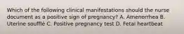 Which of the following clinical manifestations should the nurse document as a positive sign of pregnancy? A. Amenorrhea B. Uterine soufflé C. Positive pregnancy test D. Fetal heartbeat