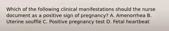 Which of the following clinical manifestations should the nurse document as a positive sign of pregnancy? A. Amenorrhea B. Uterine soufflé C. Positive pregnancy test D. Fetal heartbeat