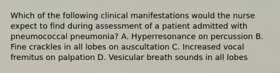 Which of the following clinical manifestations would the nurse expect to find during assessment of a patient admitted with pneumococcal pneumonia? A. Hyperresonance on percussion B. Fine crackles in all lobes on auscultation C. Increased vocal fremitus on palpation D. Vesicular breath sounds in all lobes