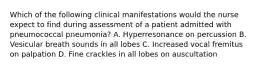 Which of the following clinical manifestations would the nurse expect to find during assessment of a patient admitted with pneumococcal pneumonia? A. Hyperresonance on percussion B. Vesicular breath sounds in all lobes C. Increased vocal fremitus on palpation D. Fine crackles in all lobes on auscultation