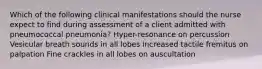 Which of the following clinical manifestations should the nurse expect to find during assessment of a client admitted with pneumococcal pneumonia? Hyper-resonance on percussion Vesicular breath sounds in all lobes Increased tactile fremitus on palpation Fine crackles in all lobes on auscultation