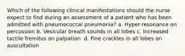 Which of the following clinical manifestations should the nurse expect to find during an assessment of a patient who has been admitted with pneumococcal pneumonia?​ a. Hyper-resonance on percussion​ b. Vesicular breath sounds in all lobes​ c. Increased tactile fremitus on palpation ​ d. Fine crackles in all lobes on auscultation​