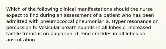 Which of the following clinical manifestations should the nurse expect to find during an assessment of a patient who has been admitted with pneumococcal pneumonia?​ a. Hyper-resonance on percussion​ b. Vesicular breath sounds in all lobes​ c. Increased tactile fremitus on palpation ​ d. Fine crackles in all lobes on auscultation​