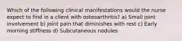 Which of the following clinical manifestations would the nurse expect to find in a client with osteoarthritis? a) Small joint involvement b) Joint pain that diminishes with rest c) Early morning stiffness d) Subcutaneous nodules