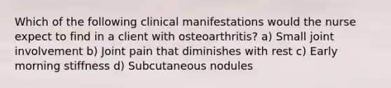 Which of the following clinical manifestations would the nurse expect to find in a client with osteoarthritis? a) Small joint involvement b) Joint pain that diminishes with rest c) Early morning stiffness d) Subcutaneous nodules