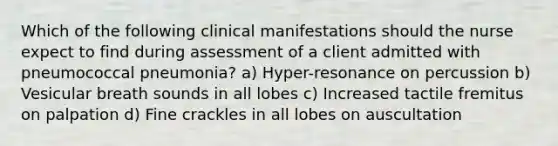 Which of the following clinical manifestations should the nurse expect to find during assessment of a client admitted with pneumococcal pneumonia? a) Hyper-resonance on percussion b) Vesicular breath sounds in all lobes c) Increased tactile fremitus on palpation d) Fine crackles in all lobes on auscultation