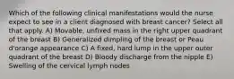 Which of the following clinical manifestations would the nurse expect to see in a client diagnosed with breast cancer? Select all that apply. A) Movable, unfixed mass in the right upper quadrant of the breast B) Generalized dimpling of the breast or Peau d'orange appearance C) A fixed, hard lump in the upper outer quadrant of the breast D) Bloody discharge from the nipple E) Swelling of the cervical lymph nodes