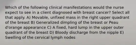 Which of the following clinical manifestations would the nurse expect to see in a client diagnosed with breast cancer? Select all that apply. A) Movable, unfixed mass in the right upper quadrant of the breast B) Generalized dimpling of the breast or Peau d'orange appearance C) A fixed, hard lump in the upper outer quadrant of the breast D) Bloody discharge from the nipple E) Swelling of the cervical lymph nodes