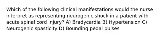 Which of the following clinical manifestations would the nurse interpret as representing neurogenic shock in a patient with acute spinal cord injury? A) Bradycardia B) Hypertension C) Neurogenic spasticity D) Bounding pedal pulses