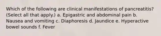 Which of the following are clinical manifestations of pancreatitis? (Select all that apply.) a. Epigastric and abdominal pain b. Nausea and vomiting c. Diaphoresis d. Jaundice e. Hyperactive bowel sounds f. Fever