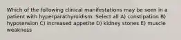 Which of the following clinical manifestations may be seen in a patient with hyperparathyroidism. Select all A) constipation B) hypotension C) increased appetite D) kidney stones E) muscle weakness