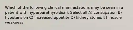 Which of the following clinical manifestations may be seen in a patient with hyperparathyroidism. Select all A) constipation B) hypotension C) increased appetite D) kidney stones E) muscle weakness