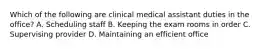 Which of the following are clinical medical assistant duties in the office? A. Scheduling staff B. Keeping the exam rooms in order C. Supervising provider D. Maintaining an efficient office