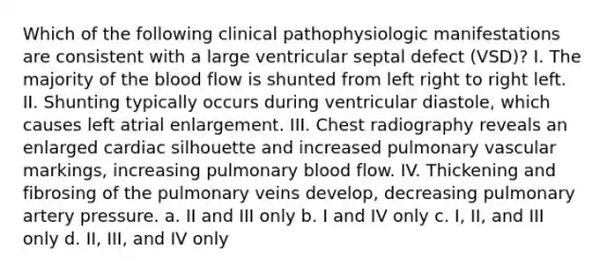 Which of the following clinical pathophysiologic manifestations are consistent with a large ventricular septal defect (VSD)? I. The majority of the blood flow is shunted from left right to right left. II. Shunting typically occurs during ventricular diastole, which causes left atrial enlargement. III. Chest radiography reveals an enlarged cardiac silhouette and increased pulmonary vascular markings, increasing pulmonary blood flow. IV. Thickening and fibrosing of the pulmonary veins develop, decreasing pulmonary artery pressure. a. II and III only b. I and IV only c. I, II, and III only d. II, III, and IV only