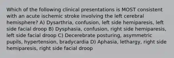 Which of the following clinical presentations is MOST consistent with an acute ischemic stroke involving the left cerebral hemisphere? A) Dysarthria, confusion, left side hemiparesis, left side facial droop B) Dysphasia, confusion, right side hemiparesis, left side facial droop C) Decerebrate posturing, asymmetric pupils, hypertension, bradycardia D) Aphasia, lethargy, right side hemiparesis, right side facial droop