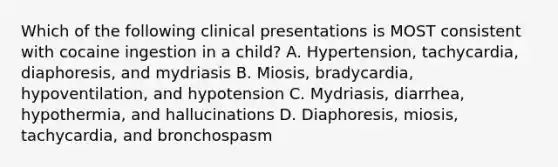 Which of the following clinical presentations is MOST consistent with cocaine ingestion in a child? A. Hypertension, tachycardia, diaphoresis, and mydriasis B. Miosis, bradycardia, hypoventilation, and hypotension C. Mydriasis, diarrhea, hypothermia, and hallucinations D. Diaphoresis, miosis, tachycardia, and bronchospasm