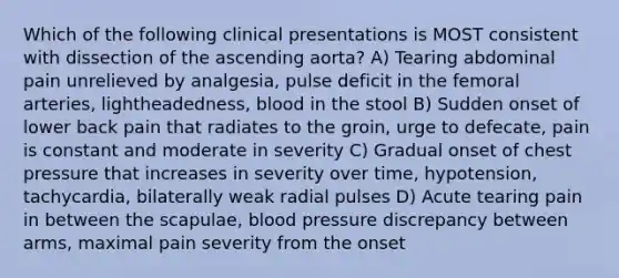 Which of the following clinical presentations is MOST consistent with dissection of the ascending aorta? A) Tearing abdominal pain unrelieved by analgesia, pulse deficit in the femoral arteries, lightheadedness, blood in the stool B) Sudden onset of lower back pain that radiates to the groin, urge to defecate, pain is constant and moderate in severity C) Gradual onset of chest pressure that increases in severity over time, hypotension, tachycardia, bilaterally weak radial pulses D) Acute tearing pain in between the scapulae, blood pressure discrepancy between arms, maximal pain severity from the onset